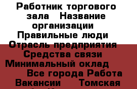 Работник торгового зала › Название организации ­ Правильные люди › Отрасль предприятия ­ Средства связи › Минимальный оклад ­ 26 000 - Все города Работа » Вакансии   . Томская обл.,Кедровый г.